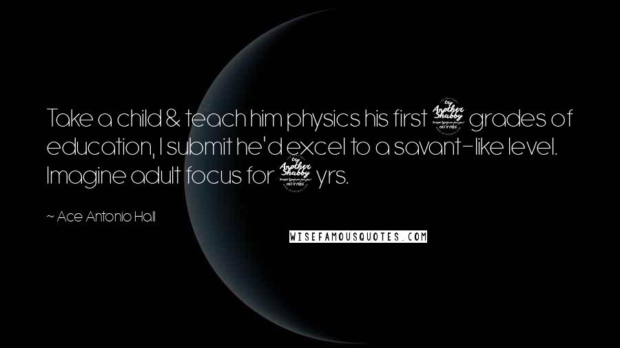 Ace Antonio Hall quotes: Take a child & teach him physics his first 7 grades of education, I submit he'd excel to a savant-like level. Imagine adult focus for 7 yrs.