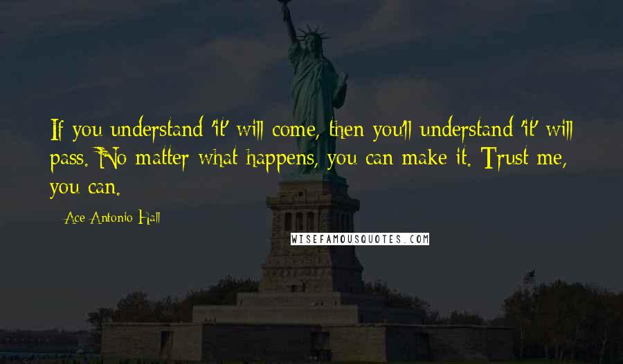 Ace Antonio Hall quotes: If you understand 'it' will come, then you'll understand 'it' will pass. No matter what happens, you can make it. Trust me, you can.