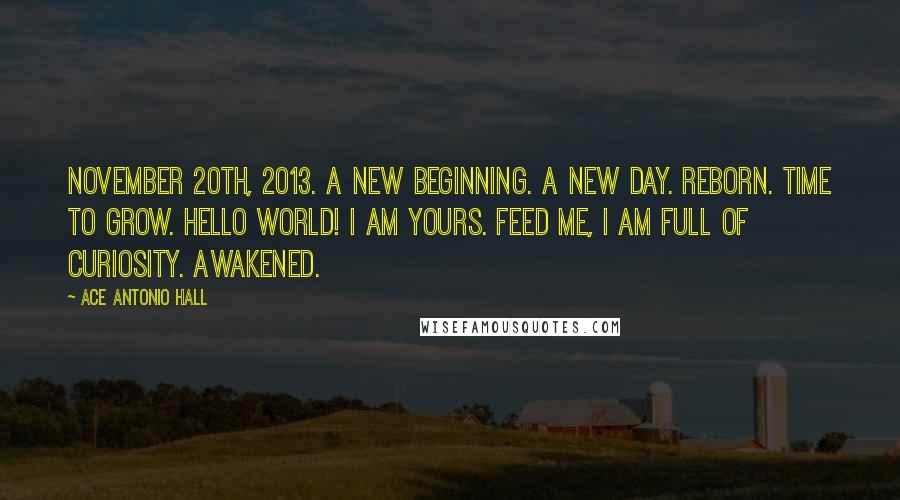 Ace Antonio Hall quotes: November 20th, 2013. A new beginning. A new day. Reborn. Time to grow. Hello world! I am yours. Feed me, I am full of curiosity. Awakened.