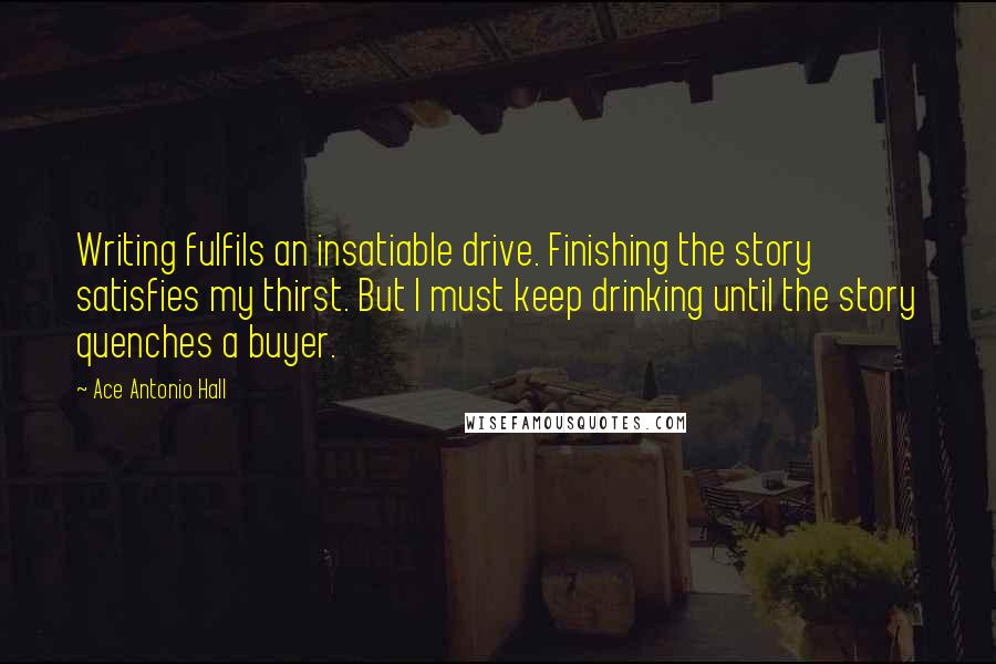 Ace Antonio Hall quotes: Writing fulfils an insatiable drive. Finishing the story satisfies my thirst. But I must keep drinking until the story quenches a buyer.