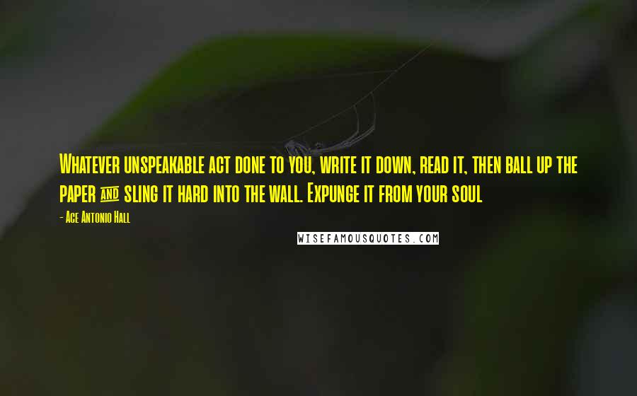 Ace Antonio Hall quotes: Whatever unspeakable act done to you, write it down, read it, then ball up the paper & sling it hard into the wall. Expunge it from your soul