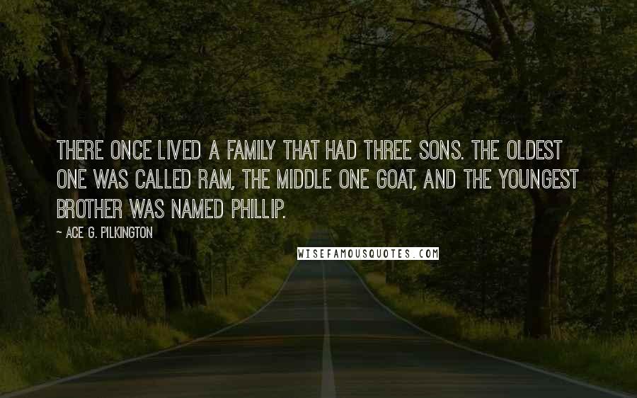Ace G. Pilkington quotes: There once lived a family that had three sons. The oldest one was called Ram, the middle one Goat, and the youngest brother was named Phillip. Ace G. Pilkington quotes: There once lived a family that had three sons. The oldest one was called Ram, the middle one Goat, and the youngest brother was named Phillip.