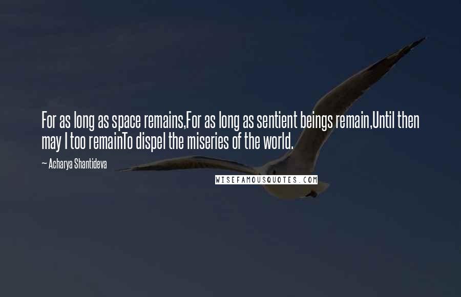 Acharya Shantideva quotes: For as long as space remains,For as long as sentient beings remain,Until then may I too remainTo dispel the miseries of the world. Acharya Shantideva quotes: For as long as space remains,For as long as sentient beings remain,Until then may I too remainTo dispel the miseries of the world.