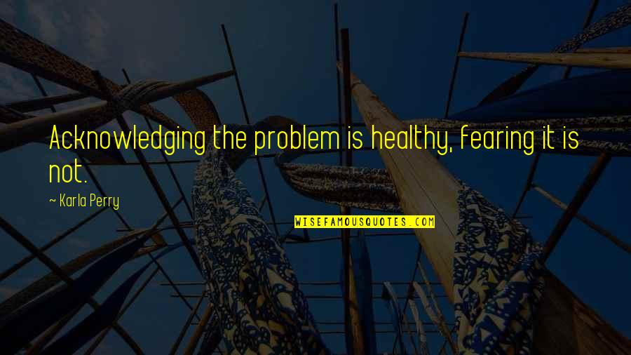 Acknowledging Quotes By Karla Perry: Acknowledging the problem is healthy, fearing it is