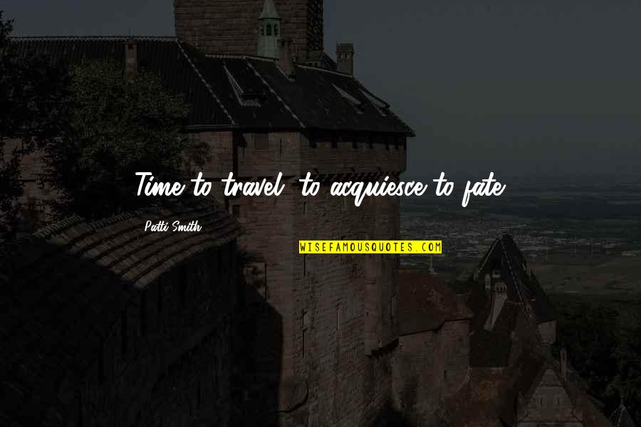 Acquiesce Quotes By Patti Smith: Time to travel, to acquiesce to fate.
