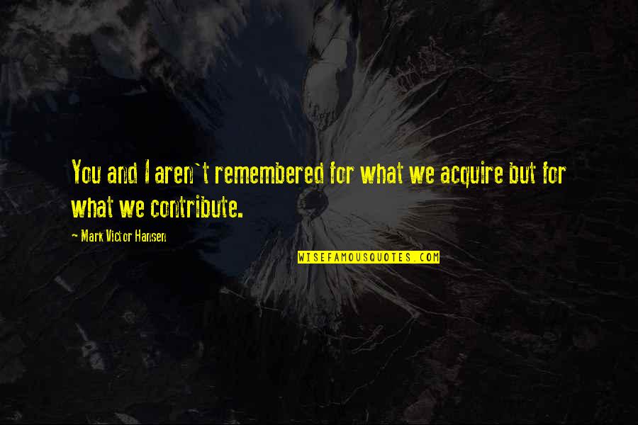 Acquire You Quotes By Mark Victor Hansen: You and I aren't remembered for what we Acquire You Quotes By Mark Victor Hansen: You and I aren't remembered for what we