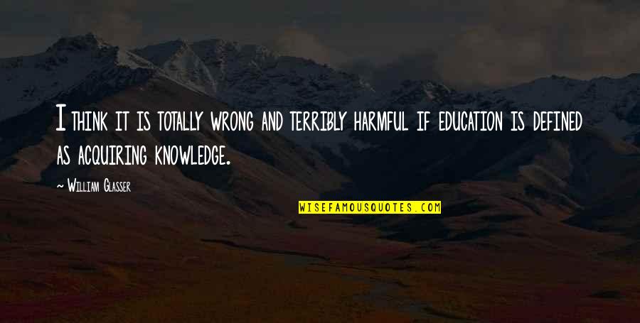 Acquiring Knowledge Quotes By William Glasser: I think it is totally wrong and terribly