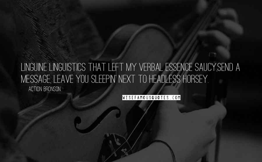Action Bronson quotes: Linguine linguistics that left my verbal essence saucy,Send a message, leave you sleepin' next to headless horsey. Action Bronson quotes: Linguine linguistics that left my verbal essence saucy,Send a message, leave you sleepin' next to headless horsey.