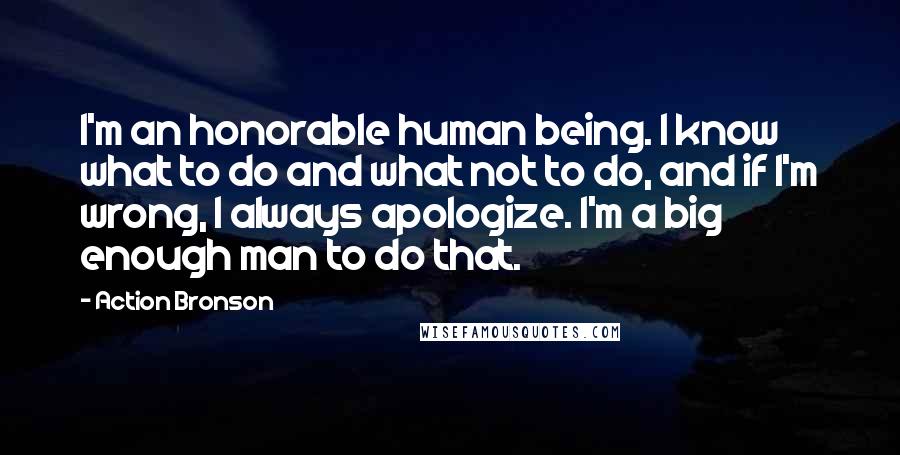 Action Bronson quotes: I'm an honorable human being. I know what to do and what not to do, and if I'm wrong, I always apologize. I'm a big enough man to do that.