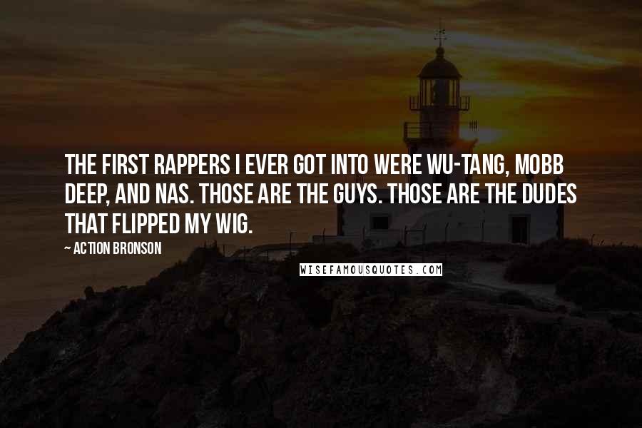 Action Bronson quotes: The first rappers I ever got into were Wu-Tang, Mobb Deep, and Nas. Those are the guys. Those are the dudes that flipped my wig. Action Bronson quotes: The first rappers I ever got into were Wu-Tang, Mobb Deep, and Nas. Those are the guys. Those are the dudes that flipped my wig.