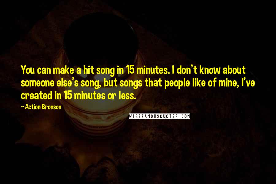 Action Bronson quotes: You can make a hit song in 15 minutes. I don't know about someone else's song, but songs that people like of mine, I've created in 15 minutes or less. Action Bronson quotes: You can make a hit song in 15 minutes. I don't know about someone else's song, but songs that people like of mine, I've created in 15 minutes or less.