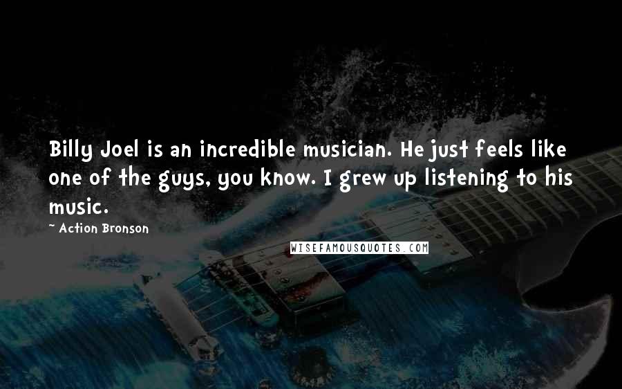 Action Bronson quotes: Billy Joel is an incredible musician. He just feels like one of the guys, you know. I grew up listening to his music. Action Bronson quotes: Billy Joel is an incredible musician. He just feels like one of the guys, you know. I grew up listening to his music.