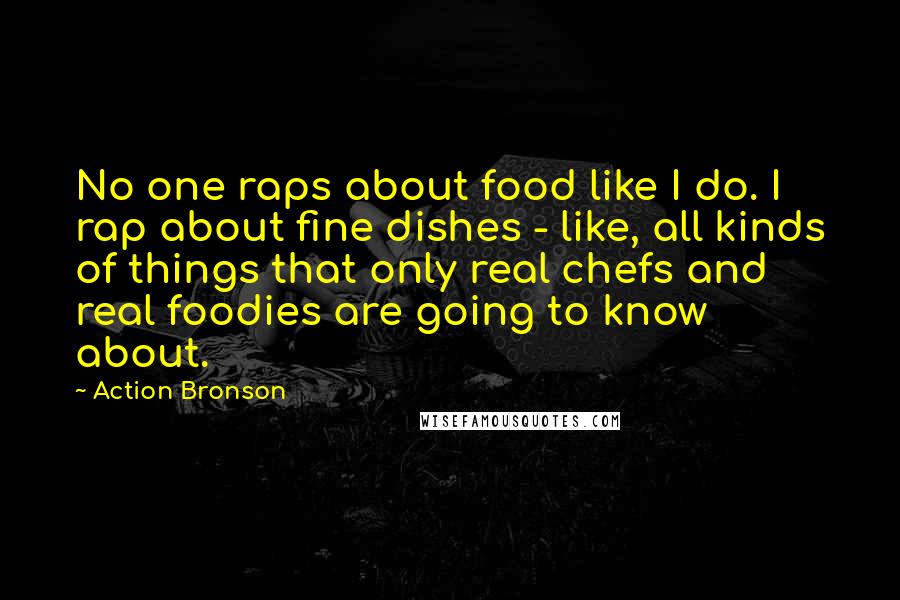 Action Bronson quotes: No one raps about food like I do. I rap about fine dishes - like, all kinds of things that only real chefs and real foodies are going to know Action Bronson quotes: No one raps about food like I do. I rap about fine dishes - like, all kinds of things that only real chefs and real foodies are going to know