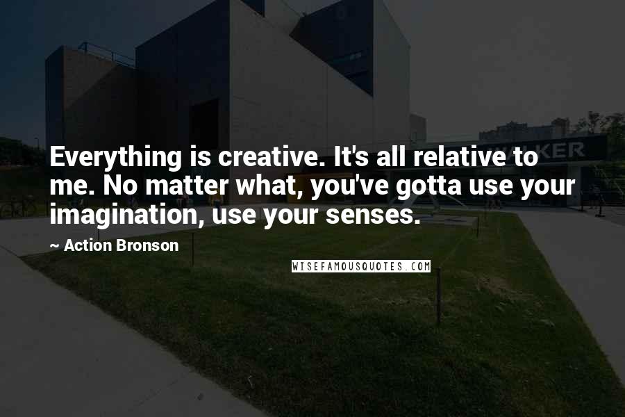 Action Bronson quotes: Everything is creative. It's all relative to me. No matter what, you've gotta use your imagination, use your senses.