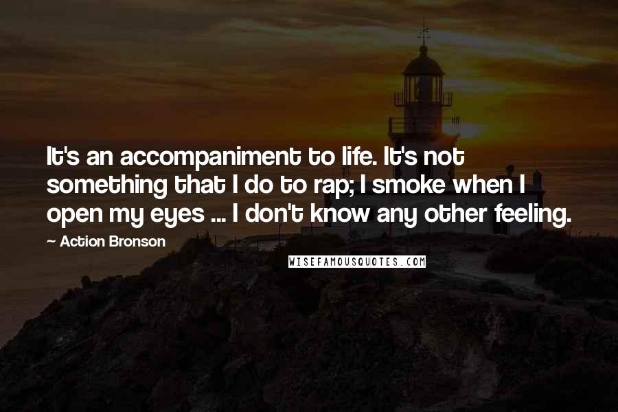 Action Bronson quotes: It's an accompaniment to life. It's not something that I do to rap; I smoke when I open my eyes ... I don't know any other feeling. Action Bronson quotes: It's an accompaniment to life. It's not something that I do to rap; I smoke when I open my eyes ... I don't know any other feeling.
