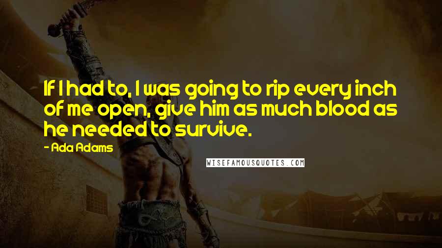 Ada Adams quotes: If I had to, I was going to rip every inch of me open, give him as much blood as he needed to survive.