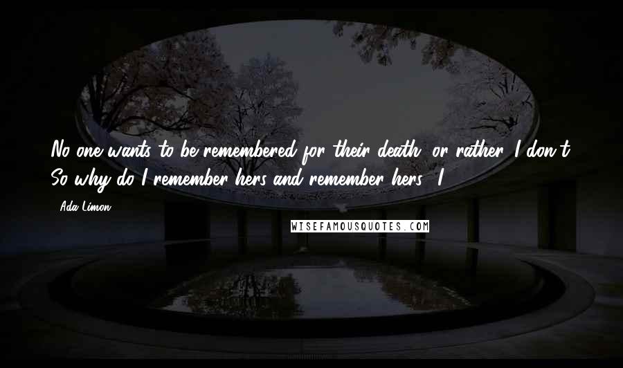 Ada Limon quotes: No one wants to be remembered for their death, or rather, I don't. So why do I remember hers and remember hers? I