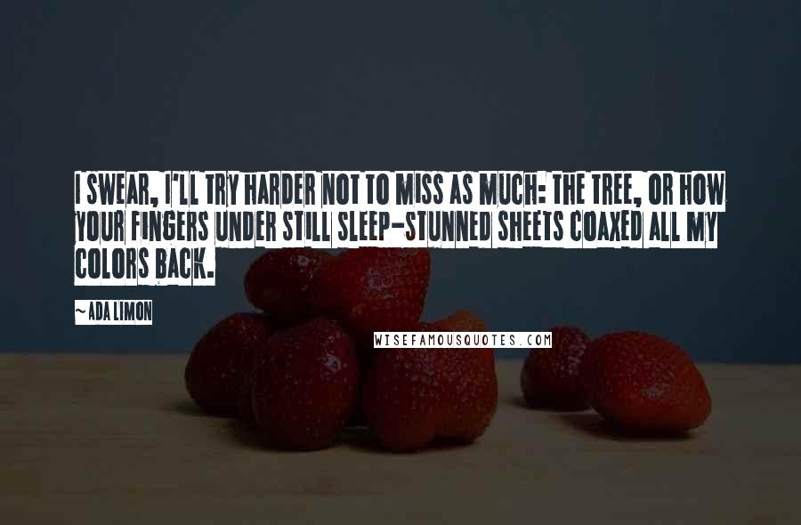 Ada Limon quotes: I swear, I'll try harder not to miss as much: the tree, or how your fingers under still sleep-stunned sheets coaxed all my colors back.