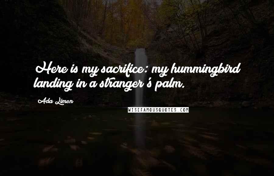 Ada Limon quotes: Here is my sacrifice: my hummingbird landing in a stranger's palm.