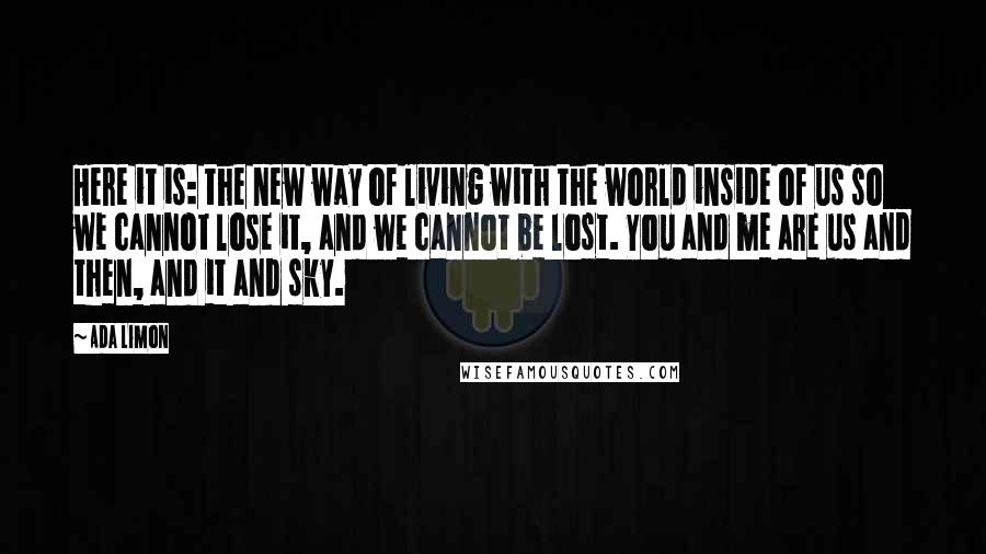 Ada Limon quotes: Here it is: the new way of living with the world inside of us so we cannot lose it, and we cannot be lost. You and me are us and