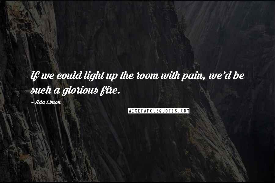 Ada Limon quotes: If we could light up the room with pain, we'd be such a glorious fire.