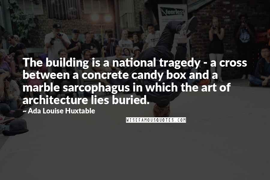 Ada Louise Huxtable quotes: The building is a national tragedy - a cross between a concrete candy box and a marble sarcophagus in which the art of architecture lies buried.