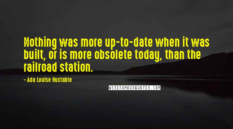 Ada Louise Huxtable quotes: Nothing was more up-to-date when it was built, or is more obsolete today, than the railroad station.