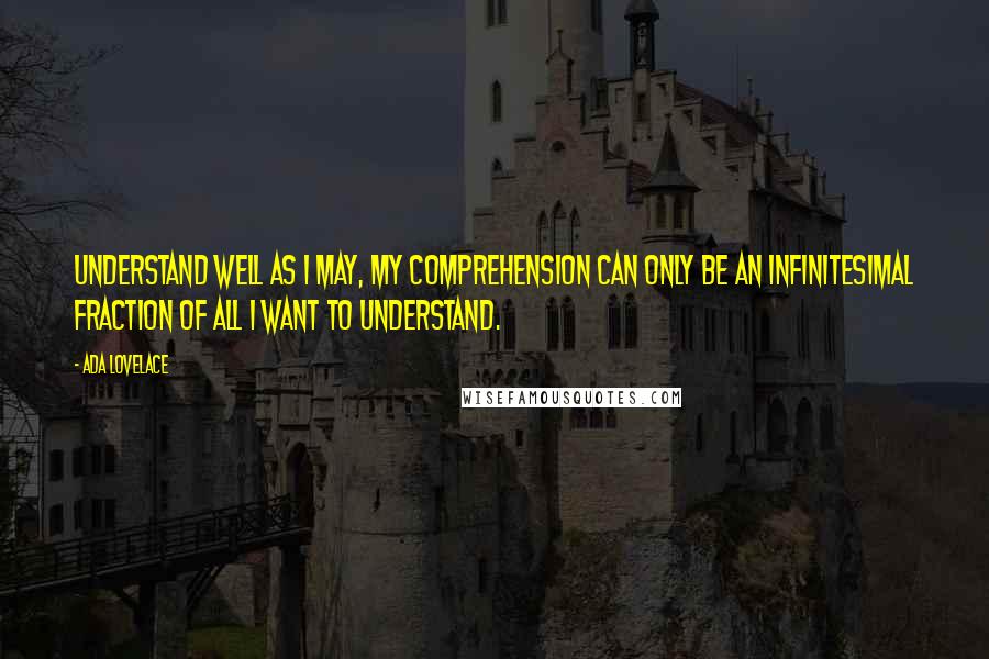 Ada Lovelace quotes: Understand well as I may, my comprehension can only be an infinitesimal fraction of all I want to understand.