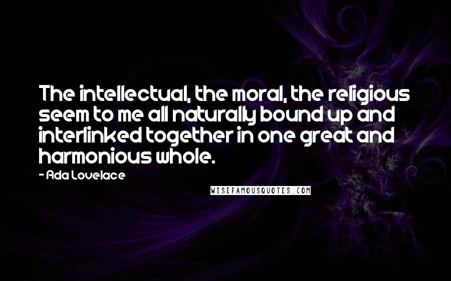 Ada Lovelace quotes: The intellectual, the moral, the religious seem to me all naturally bound up and interlinked together in one great and harmonious whole.