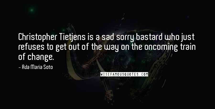 Ada Maria Soto quotes: Christopher Tietjens is a sad sorry bastard who just refuses to get out of the way on the oncoming train of change. Ada Maria Soto quotes: Christopher Tietjens is a sad sorry bastard who just refuses to get out of the way on the oncoming train of change.