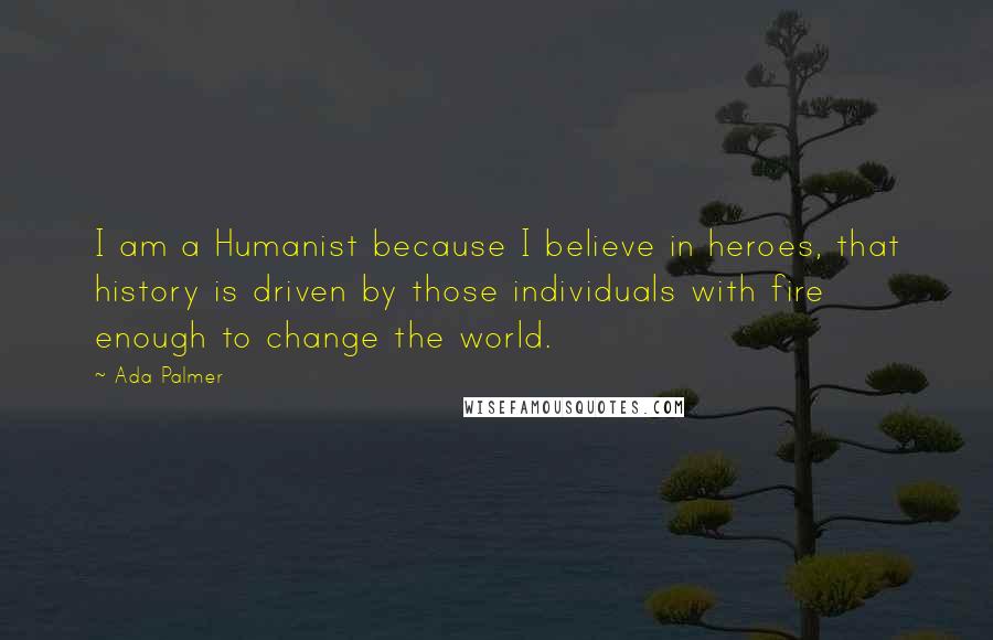 Ada Palmer quotes: I am a Humanist because I believe in heroes, that history is driven by those individuals with fire enough to change the world. Ada Palmer quotes: I am a Humanist because I believe in heroes, that history is driven by those individuals with fire enough to change the world.