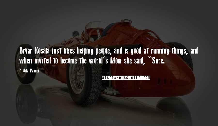Ada Palmer quotes: Bryar Kosala just likes helping people, and is good at running things, and when invited to become the world's Mom she said, "Sure. Ada Palmer quotes: Bryar Kosala just likes helping people, and is good at running things, and when invited to become the world's Mom she said, "Sure.