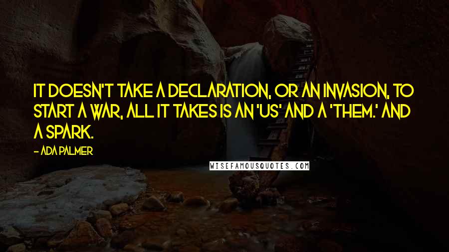 Ada Palmer quotes: It doesn't take a declaration, or an invasion, to start a war, all it takes is an 'us' and a 'them.' And a spark. Ada Palmer quotes: It doesn't take a declaration, or an invasion, to start a war, all it takes is an 'us' and a 'them.' And a spark.