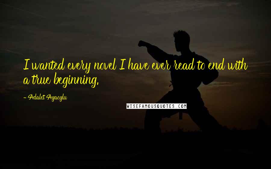 Adalet Agaoglu quotes: I wanted every novel I have ever read to end with a true beginning.