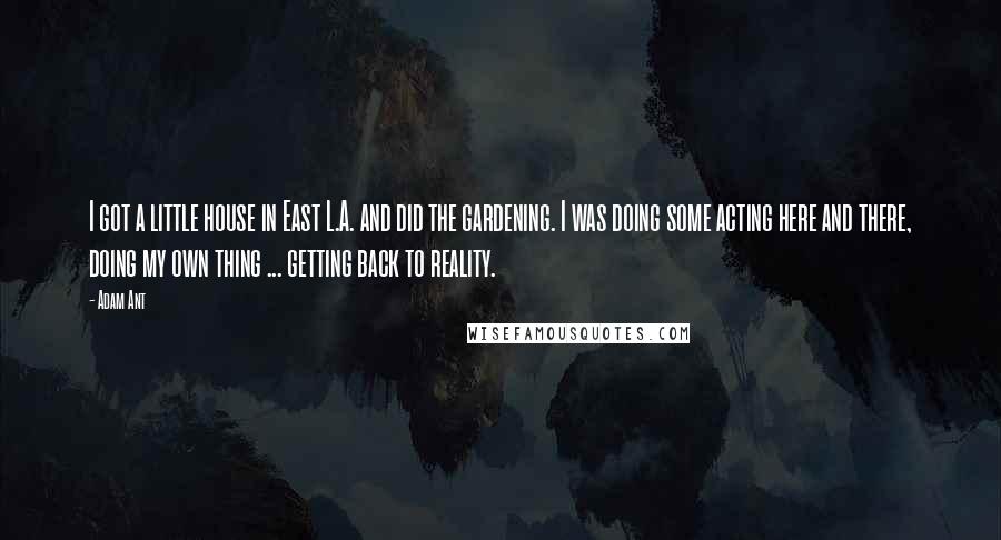 Adam Ant quotes: I got a little house in East L.A. and did the gardening. I was doing some acting here and there, doing my own thing ... getting back to reality. Adam Ant quotes: I got a little house in East L.A. and did the gardening. I was doing some acting here and there, doing my own thing ... getting back to reality.