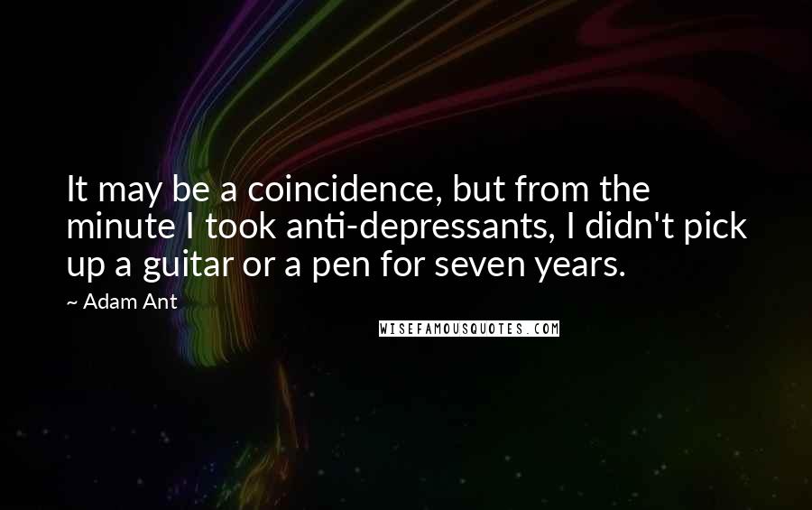 Adam Ant quotes: It may be a coincidence, but from the minute I took anti-depressants, I didn't pick up a guitar or a pen for seven years. Adam Ant quotes: It may be a coincidence, but from the minute I took anti-depressants, I didn't pick up a guitar or a pen for seven years.