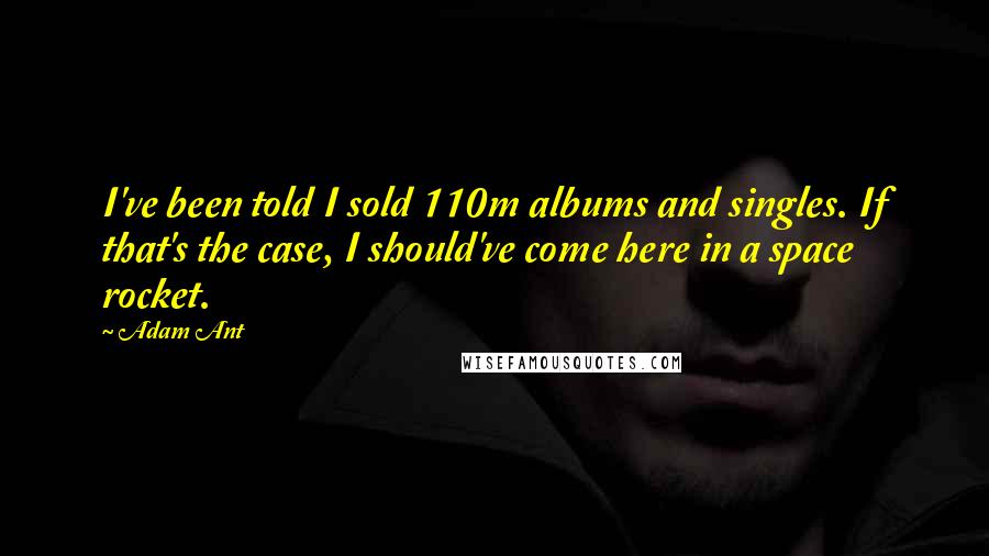 Adam Ant quotes: I've been told I sold 110m albums and singles. If that's the case, I should've come here in a space rocket. Adam Ant quotes: I've been told I sold 110m albums and singles. If that's the case, I should've come here in a space rocket.