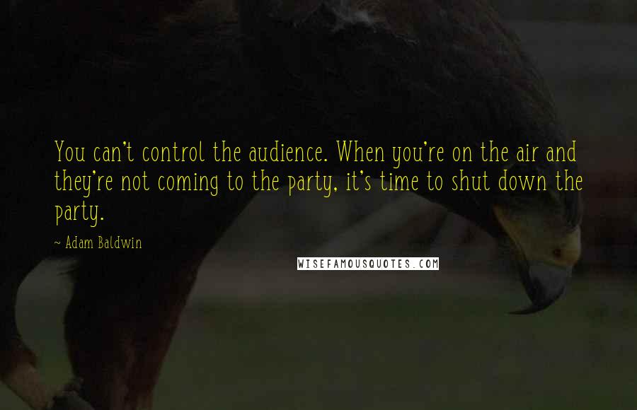 Adam Baldwin quotes: You can't control the audience. When you're on the air and they're not coming to the party, it's time to shut down the party.
