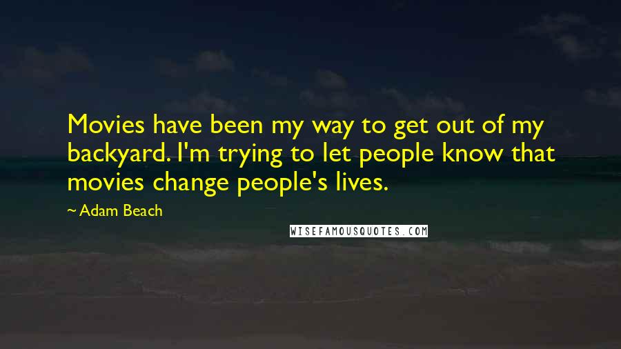 Adam Beach quotes: Movies have been my way to get out of my backyard. I'm trying to let people know that movies change people's lives. Adam Beach quotes: Movies have been my way to get out of my backyard. I'm trying to let people know that movies change people's lives.