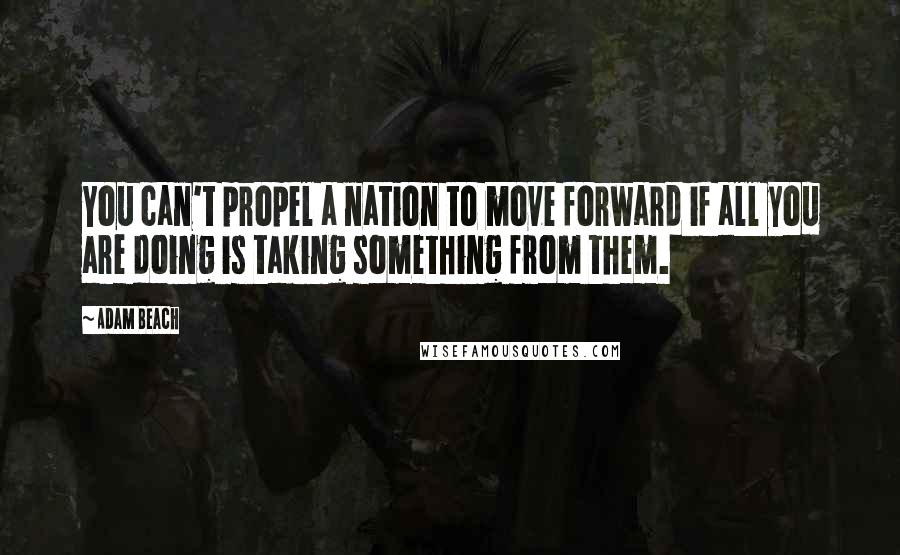 Adam Beach quotes: You can't propel a nation to move forward if all you are doing is taking something from them.