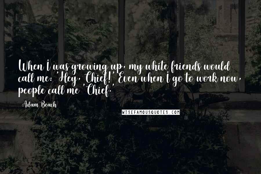 Adam Beach quotes: When I was growing up, my white friends would call me: 'Hey, Chief!' Even when I go to work now, people call me 'Chief.'