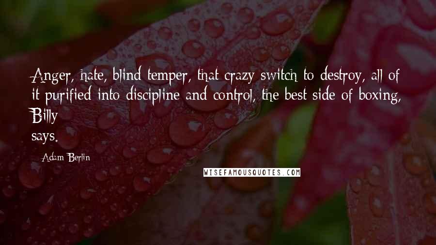 Adam Berlin quotes: Anger, hate, blind temper, that crazy switch to destroy, all of it purified into discipline and control, the best side of boxing, Billy says. Adam Berlin quotes: Anger, hate, blind temper, that crazy switch to destroy, all of it purified into discipline and control, the best side of boxing, Billy says.