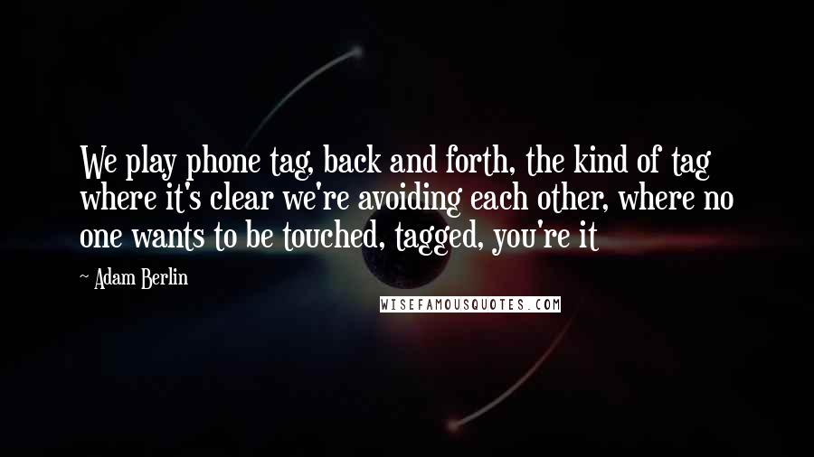 Adam Berlin quotes: We play phone tag, back and forth, the kind of tag where it's clear we're avoiding each other, where no one wants to be touched, tagged, you're it Adam Berlin quotes: We play phone tag, back and forth, the kind of tag where it's clear we're avoiding each other, where no one wants to be touched, tagged, you're it