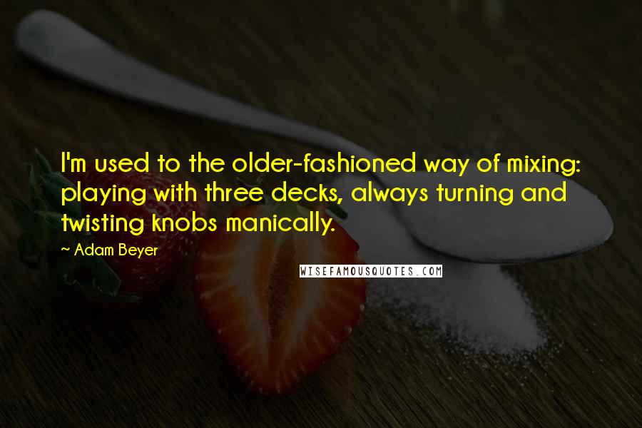 Adam Beyer quotes: I'm used to the older-fashioned way of mixing: playing with three decks, always turning and twisting knobs manically. Adam Beyer quotes: I'm used to the older-fashioned way of mixing: playing with three decks, always turning and twisting knobs manically.