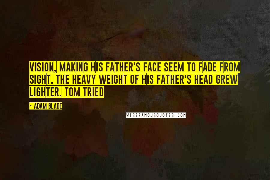 Adam Blade quotes: vision, making his father's face seem to fade from sight. The heavy weight of his father's head grew lighter. Tom tried Adam Blade quotes: vision, making his father's face seem to fade from sight. The heavy weight of his father's head grew lighter. Tom tried