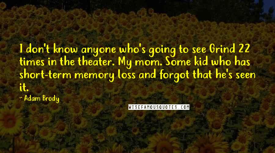 Adam Brody quotes: I don't know anyone who's going to see Grind 22 times in the theater. My mom. Some kid who has short-term memory loss and forgot that he's seen it.