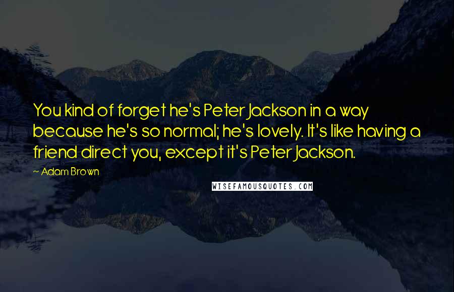 Adam Brown quotes: You kind of forget he's Peter Jackson in a way because he's so normal; he's lovely. It's like having a friend direct you, except it's Peter Jackson.