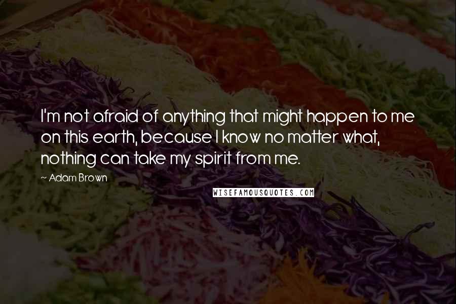 Adam Brown quotes: I'm not afraid of anything that might happen to me on this earth, because I know no matter what, nothing can take my spirit from me.