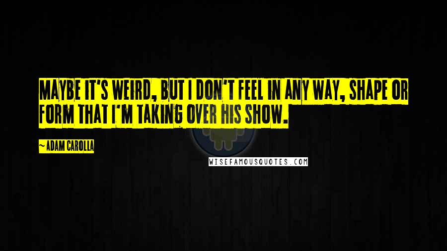 Adam Carolla quotes: Maybe it's weird, but I don't feel in any way, shape or form that I'm taking over his show.