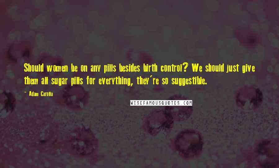 Adam Carolla quotes: Should women be on any pills besides birth control? We should just give them all sugar pills for everything, they're so suggestible.